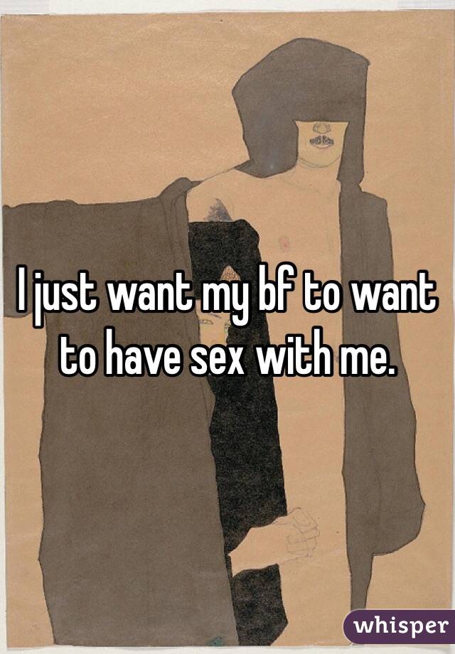 I just want my bf to want to have sex with me.
