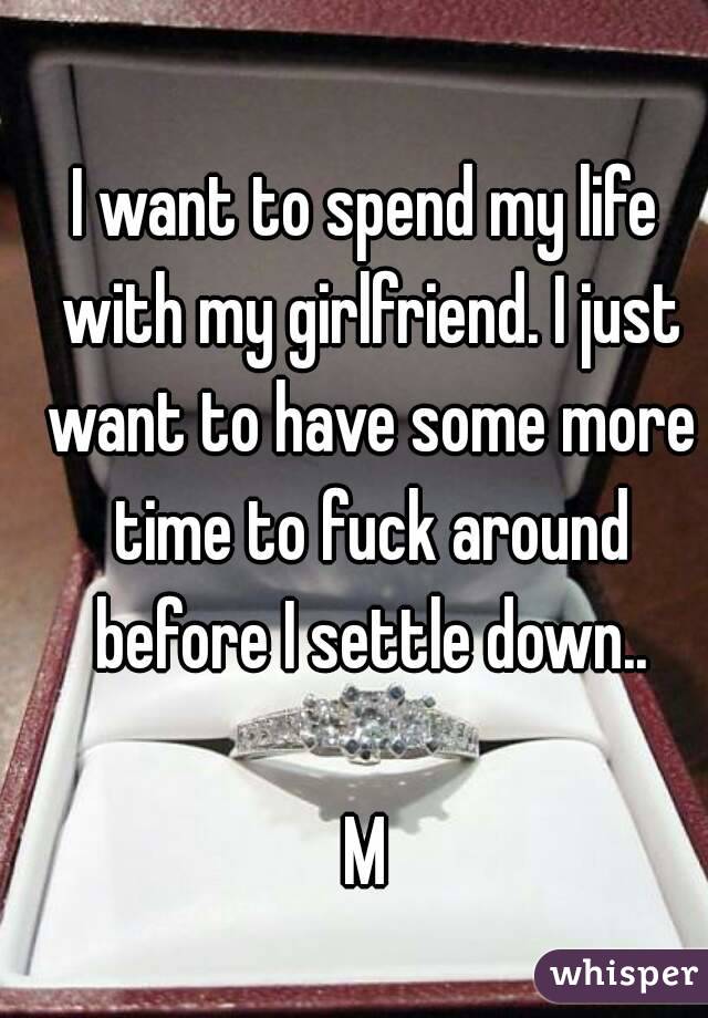 I want to spend my life with my girlfriend. I just want to have some more time to fuck around before I settle down..

M