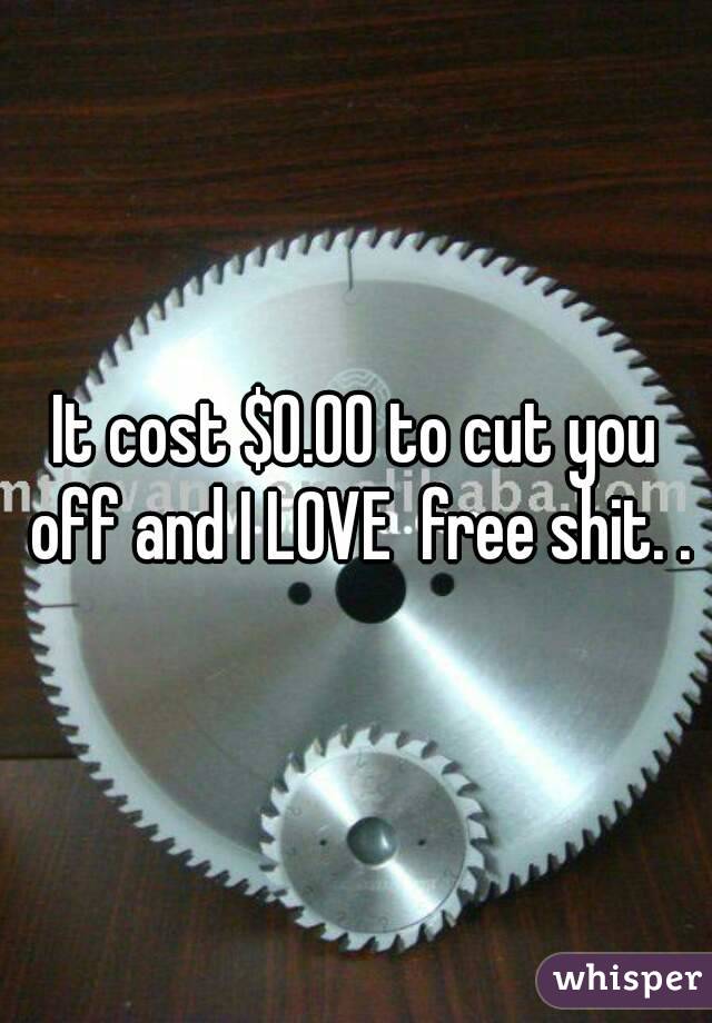 It cost $0.00 to cut you off and I LOVE  free shit. .