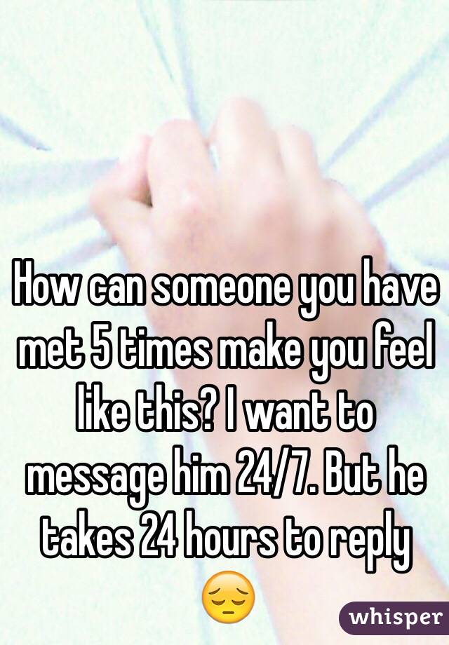 How can someone you have met 5 times make you feel like this? I want to message him 24/7. But he takes 24 hours to reply 😔
