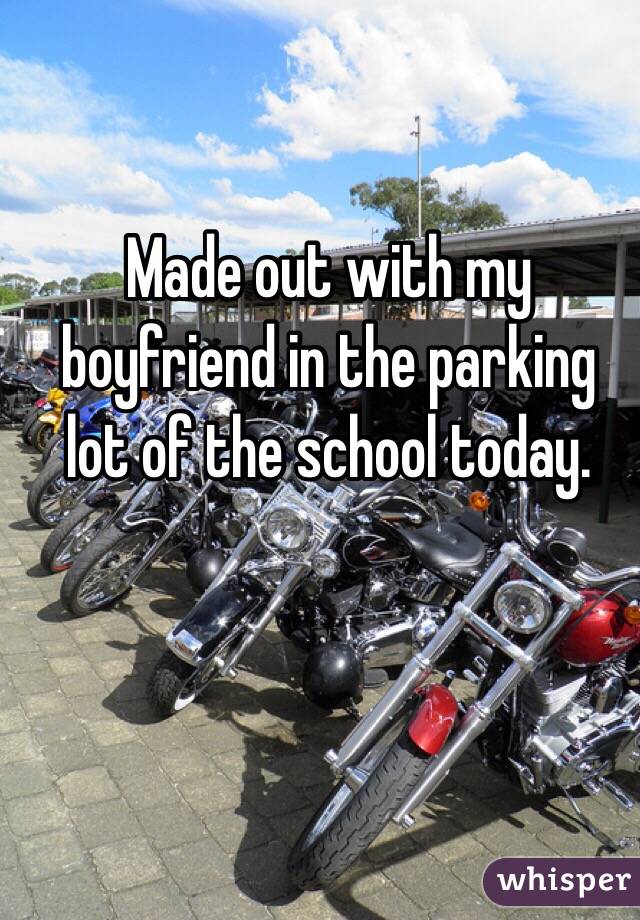 Made out with my boyfriend in the parking lot of the school today. 