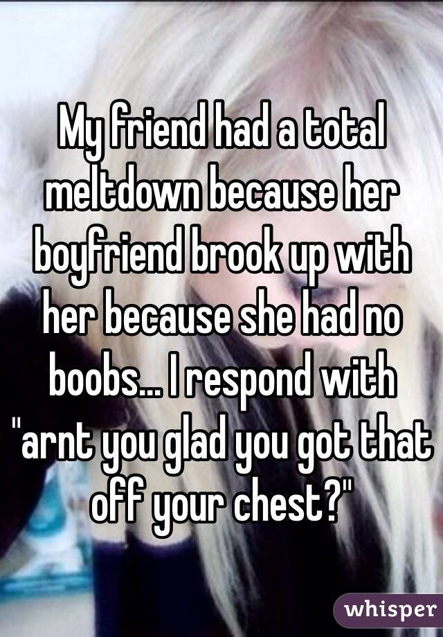 My friend had a total meltdown because her boyfriend brook up with her because she had no boobs... I respond with "arnt you glad you got that off your chest?" 