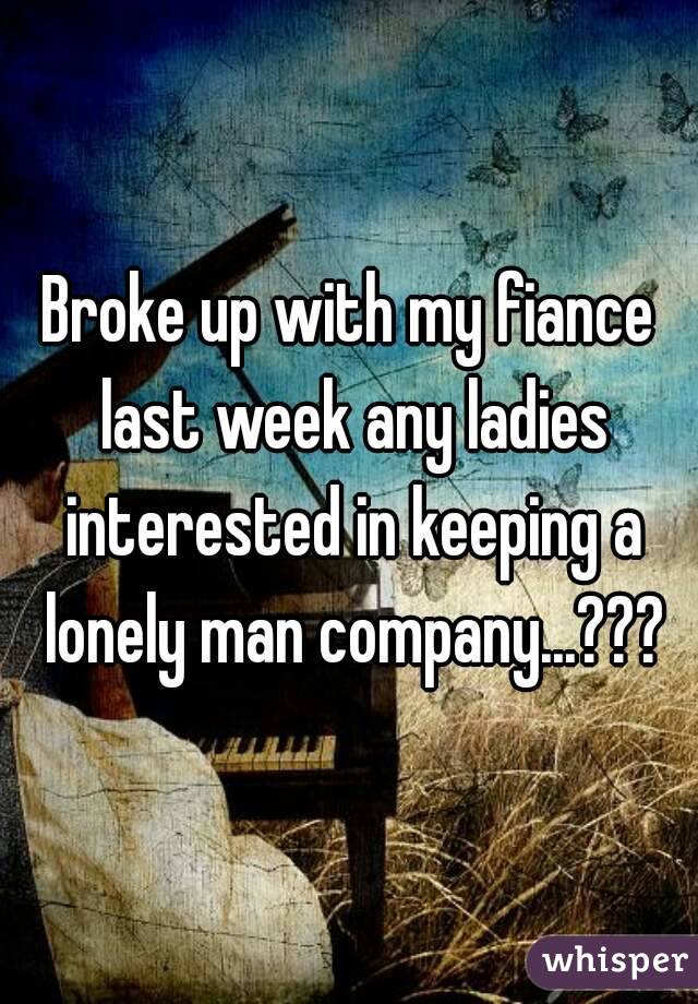 Broke up with my fiance last week any ladies interested in keeping a lonely man company...???