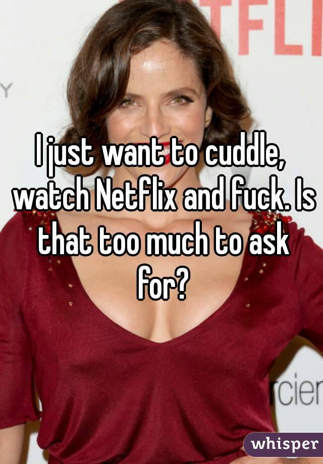 I just want to cuddle, watch Netflix and fuck. Is that too much to ask for?
