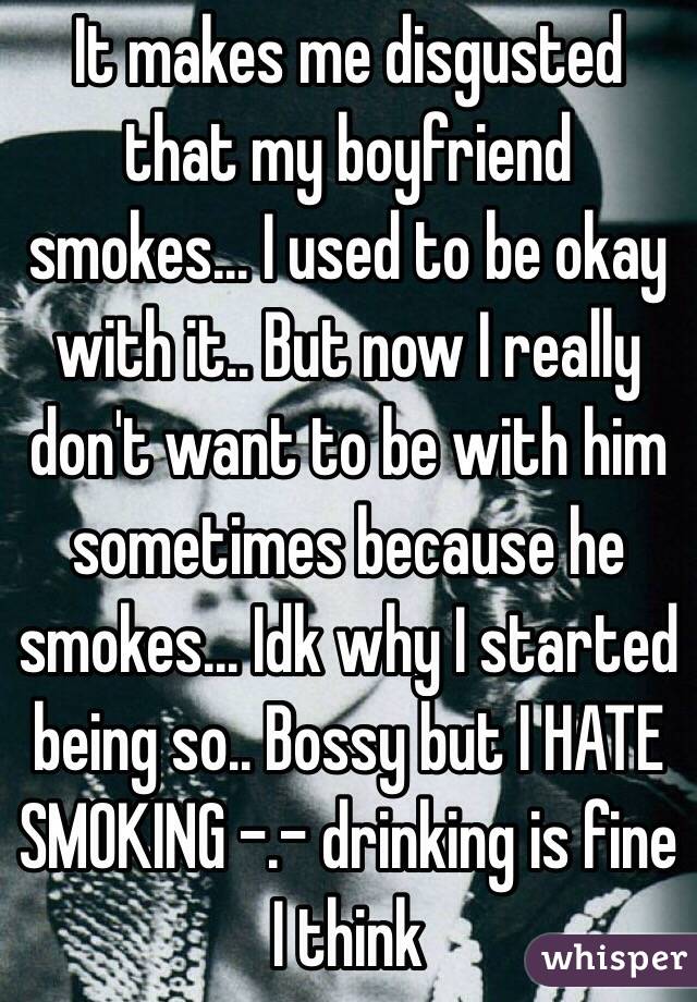 It makes me disgusted that my boyfriend smokes... I used to be okay with it.. But now I really don't want to be with him sometimes because he smokes... Idk why I started being so.. Bossy but I HATE SMOKING -.- drinking is fine I think