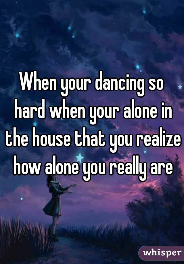 When your dancing so hard when your alone in the house that you realize how alone you really are