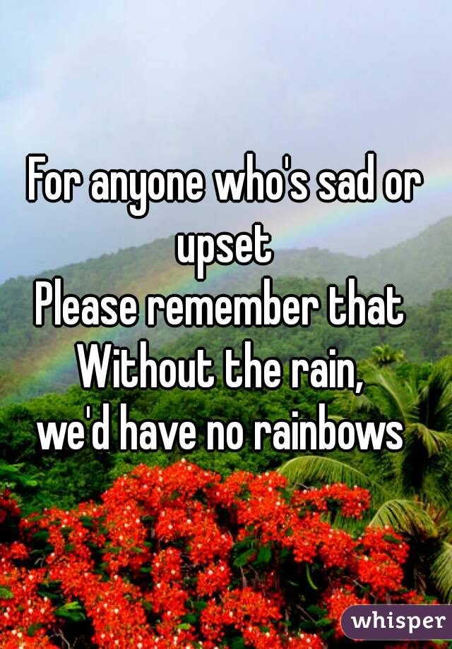 For anyone who's sad or upset 
Please remember that 
Without the rain, 
we'd have no rainbows 
