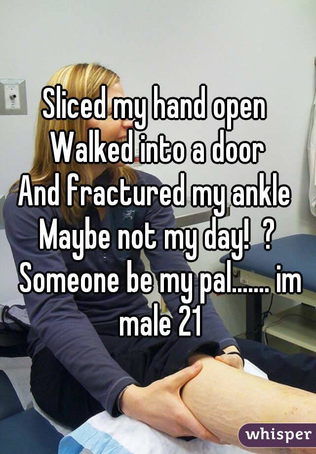 Sliced my hand open 
Walked into a door
And fractured my ankle 
Maybe not my day!  ? Someone be my pal....... im male 21