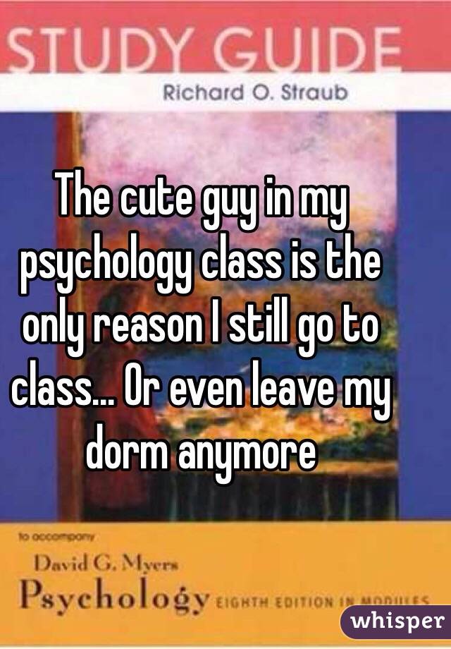 The cute guy in my psychology class is the only reason I still go to class... Or even leave my dorm anymore