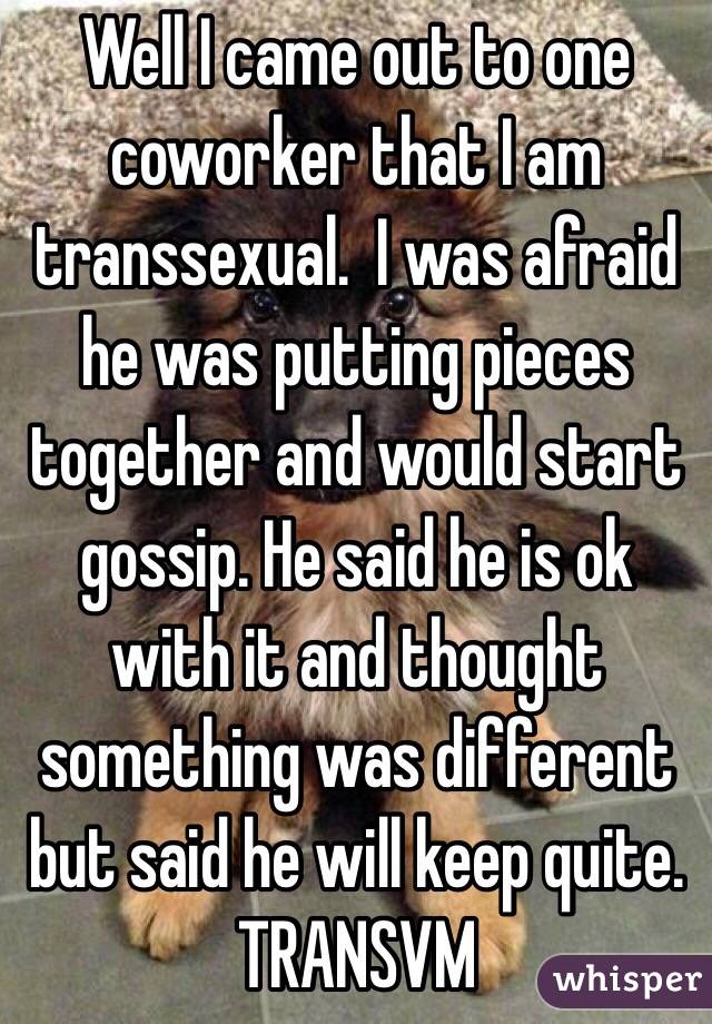 Well I came out to one coworker that I am transsexual.  I was afraid he was putting pieces together and would start gossip. He said he is ok with it and thought something was different but said he will keep quite. TRANSVM 