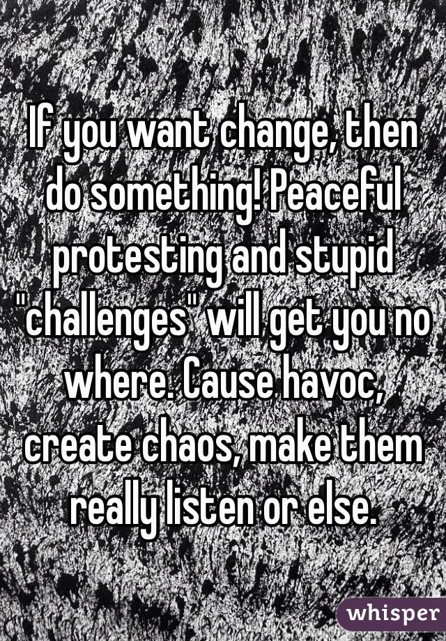 If you want change, then do something! Peaceful protesting and stupid "challenges" will get you no where. Cause havoc, create chaos, make them really listen or else.