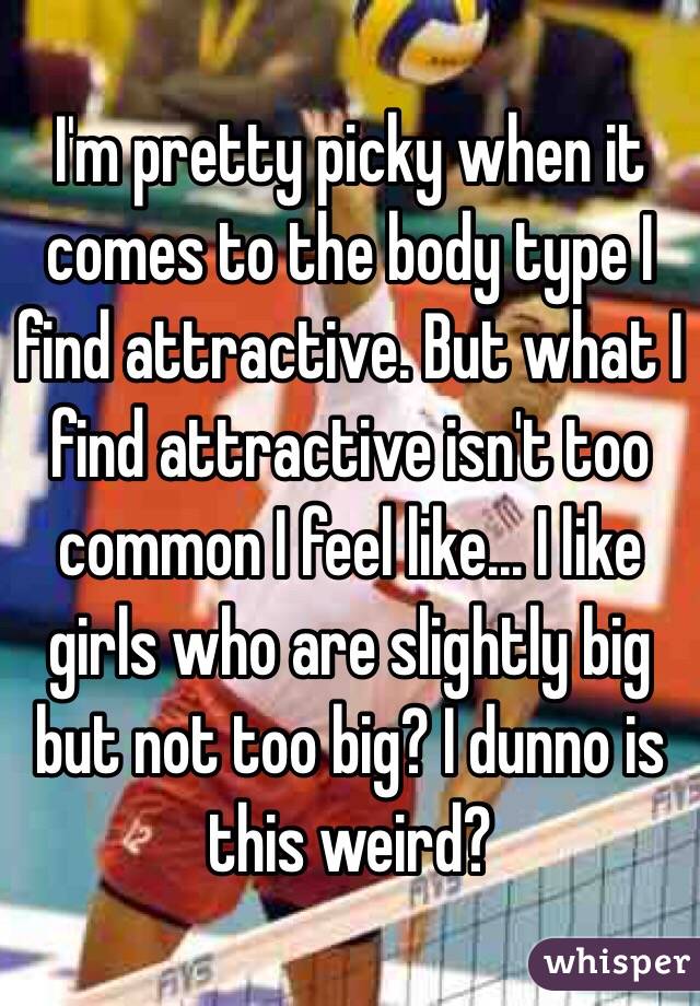 I'm pretty picky when it comes to the body type I find attractive. But what I find attractive isn't too common I feel like... I like girls who are slightly big but not too big? I dunno is this weird?