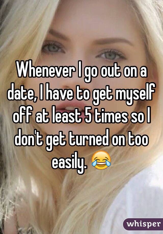 Whenever I go out on a date, I have to get myself off at least 5 times so I don't get turned on too easily. 😂