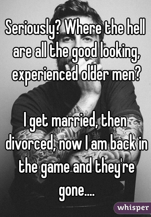 Seriously? Where the hell are all the good looking, experienced older men?

I get married, then divorced, now I am back in the game and they're gone....