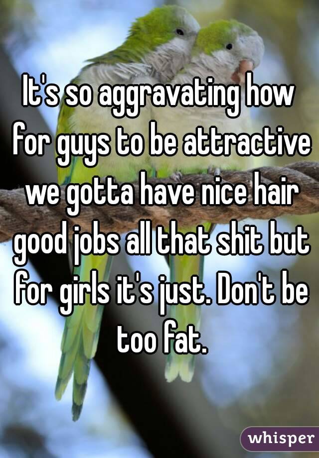 It's so aggravating how for guys to be attractive we gotta have nice hair good jobs all that shit but for girls it's just. Don't be too fat.