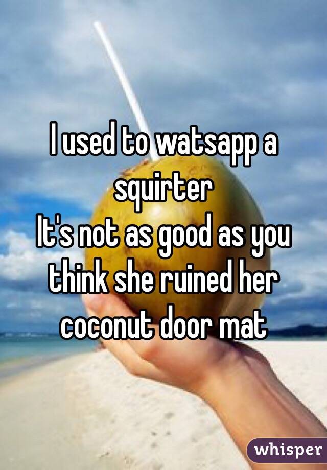 I used to watsapp a squirter
It's not as good as you think she ruined her coconut door mat 