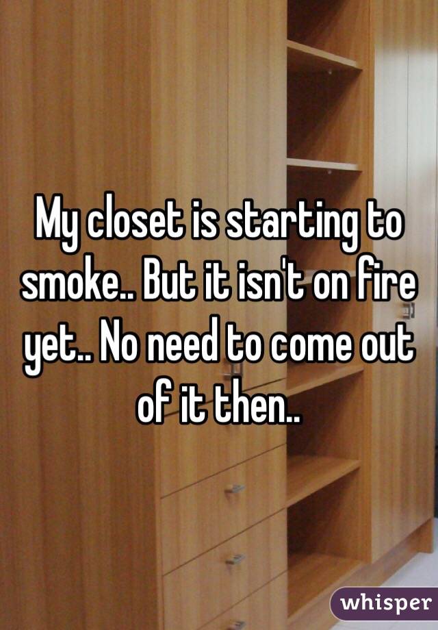 My closet is starting to smoke.. But it isn't on fire yet.. No need to come out of it then..