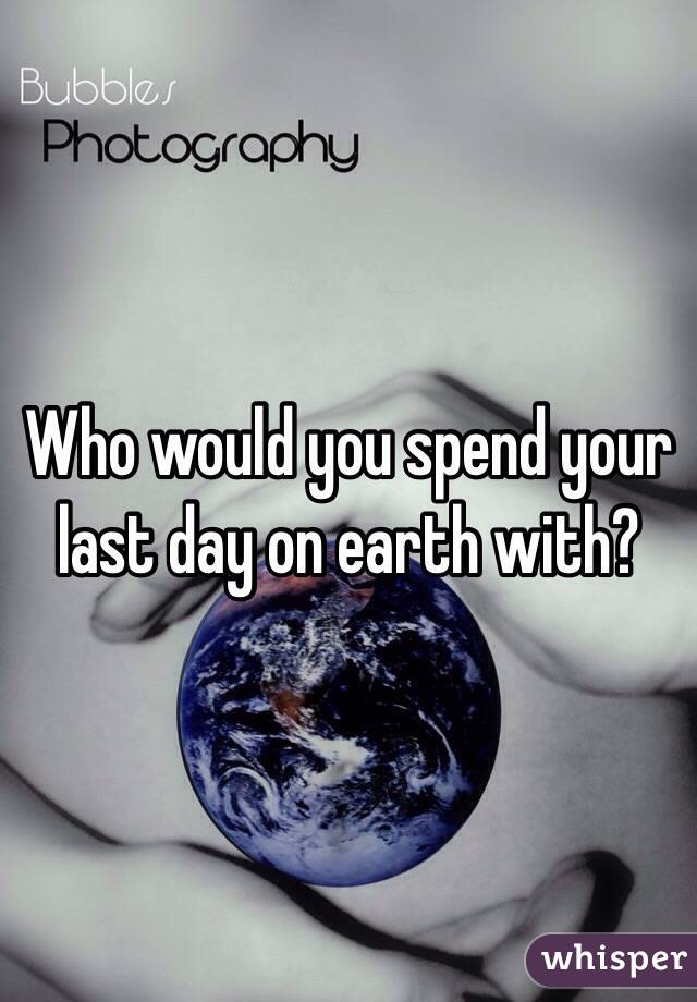 Who would you spend your last day on earth with? 