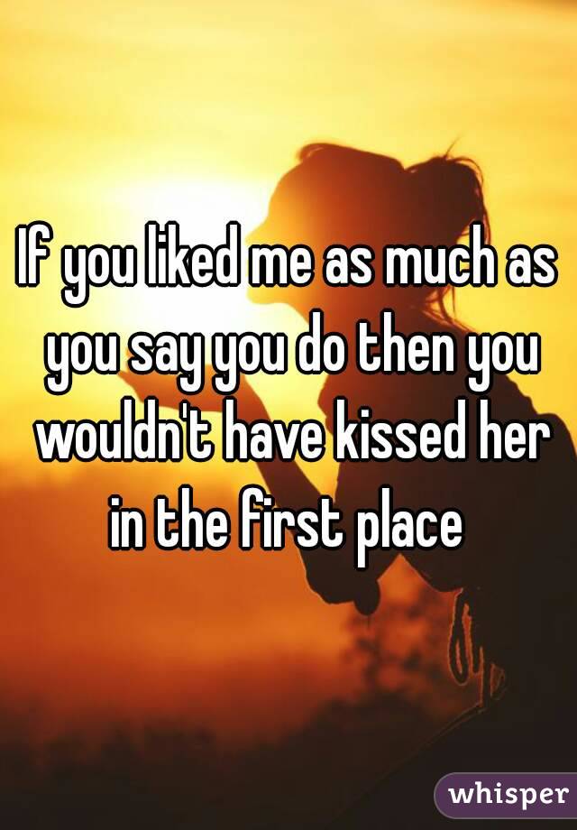 If you liked me as much as you say you do then you wouldn't have kissed her in the first place 