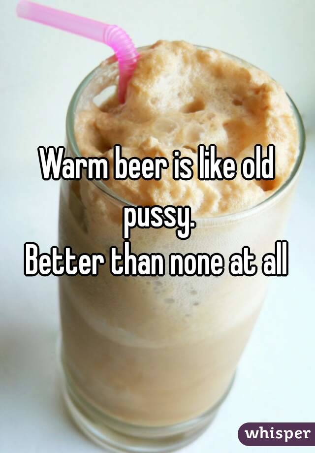 Warm beer is like old pussy.
Better than none at all