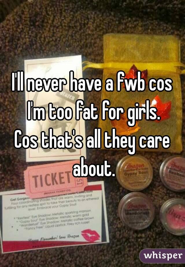 I'll never have a fwb cos I'm too fat for girls.
Cos that's all they care about.