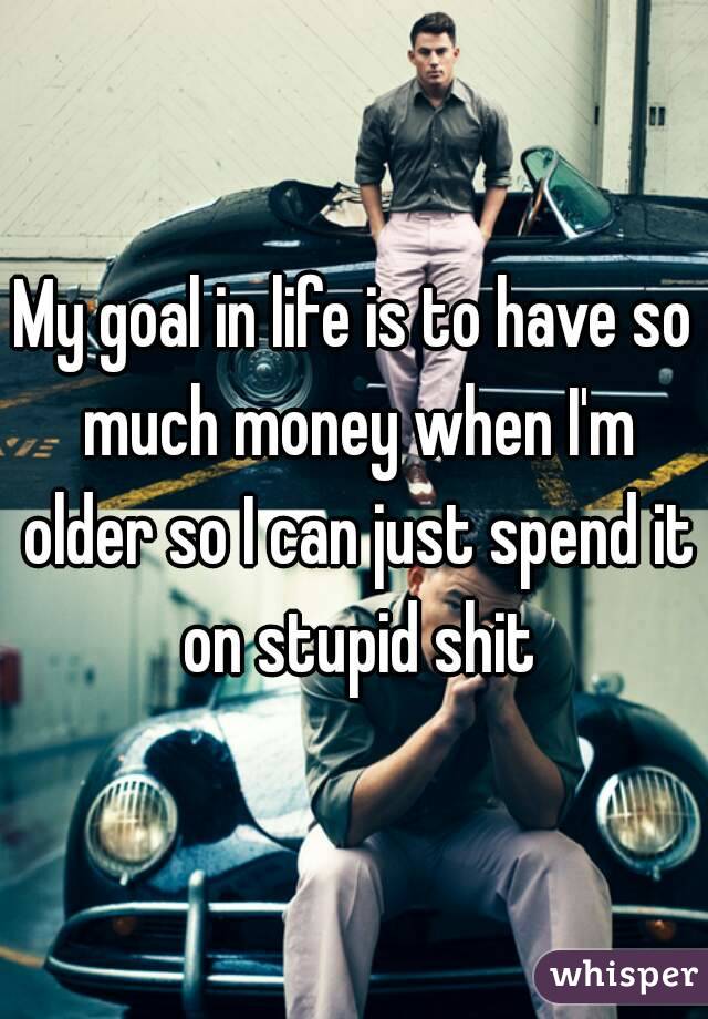 My goal in life is to have so much money when I'm older so I can just spend it on stupid shit