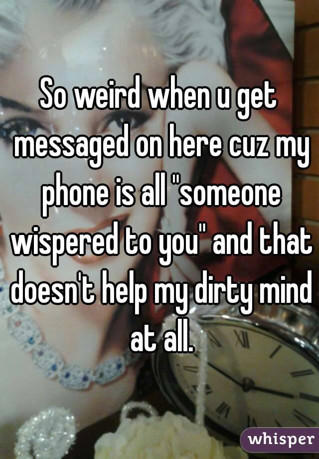 So weird when u get messaged on here cuz my phone is all "someone wispered to you" and that doesn't help my dirty mind at all.