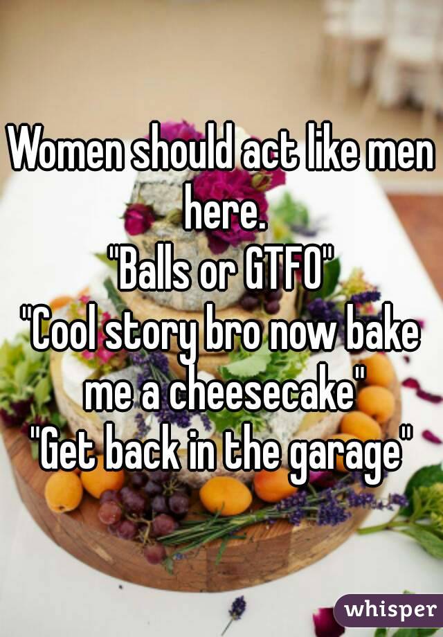 Women should act like men here.
"Balls or GTFO"
"Cool story bro now bake me a cheesecake"
"Get back in the garage"
