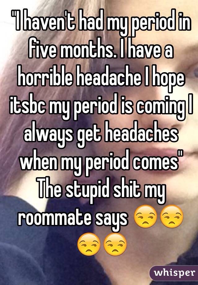 "I haven't had my period in five months. I have a horrible headache I hope itsbc my period is coming I always get headaches when my period comes" 
The stupid shit my roommate says 😒😒😒😒