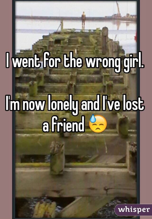 I went for the wrong girl.

I'm now lonely and I've lost a friend 😓