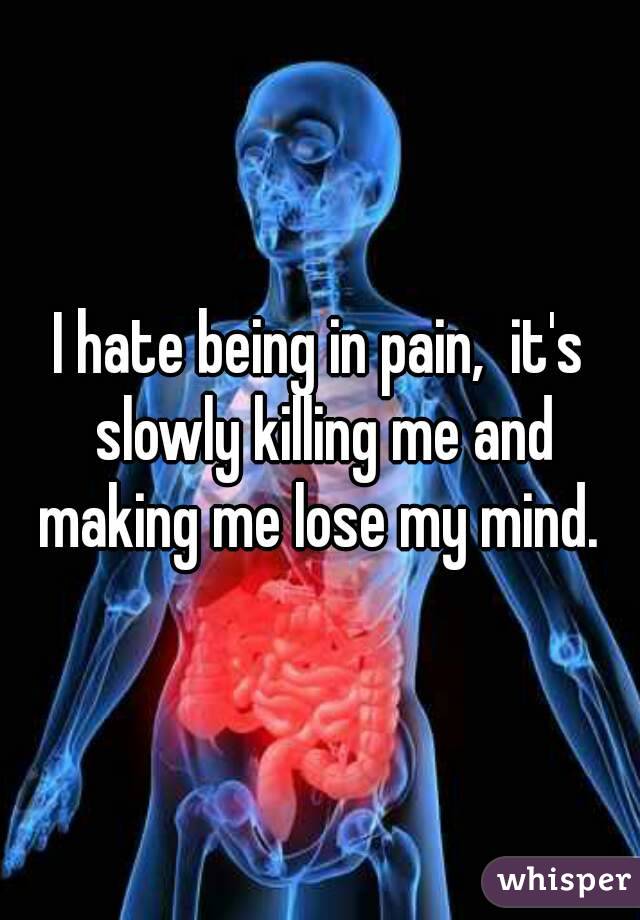 I hate being in pain,  it's slowly killing me and making me lose my mind. 