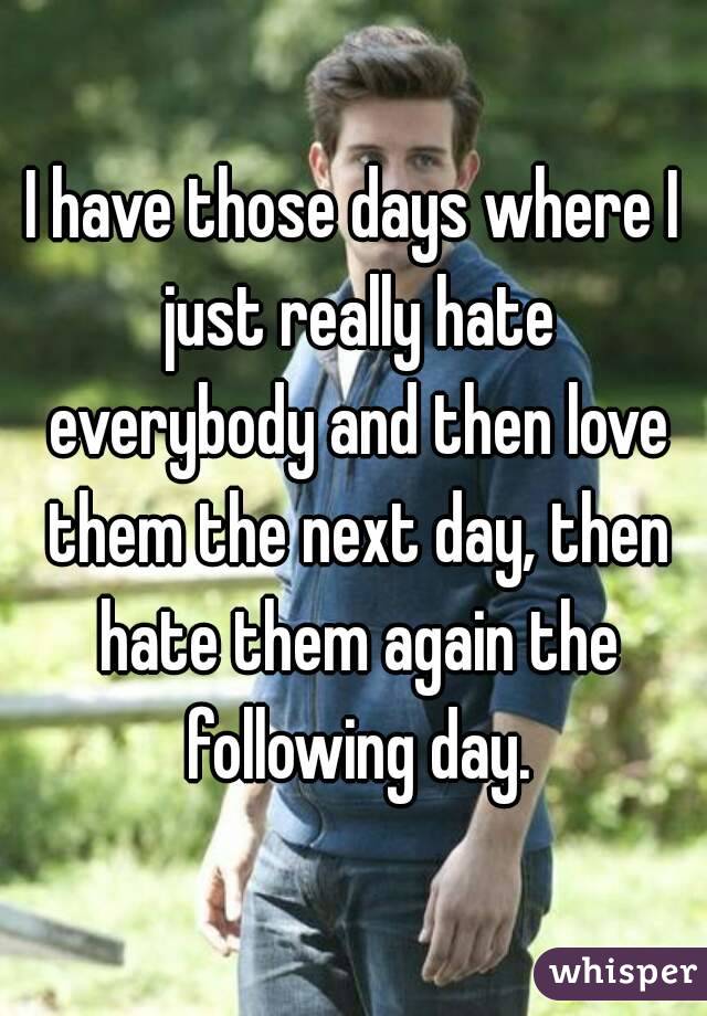 I have those days where I just really hate everybody and then love them the next day, then hate them again the following day.