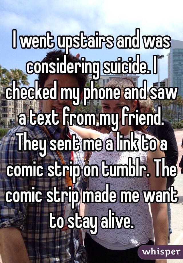 I went upstairs and was considering suicide. I checked my phone and saw a text from my friend. They sent me a link to a comic strip on tumblr. The comic strip made me want to stay alive.