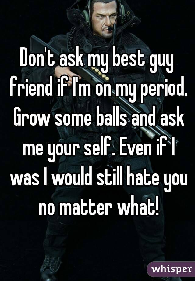 Don't ask my best guy friend if I'm on my period. Grow some balls and ask me your self. Even if I was I would still hate you no matter what!