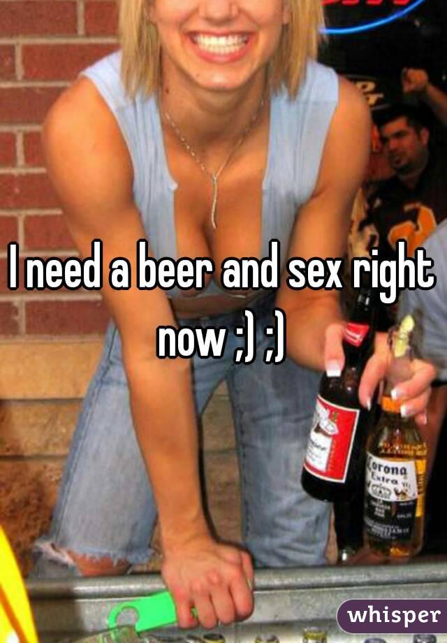 I need a beer and sex right now ;) ;) 