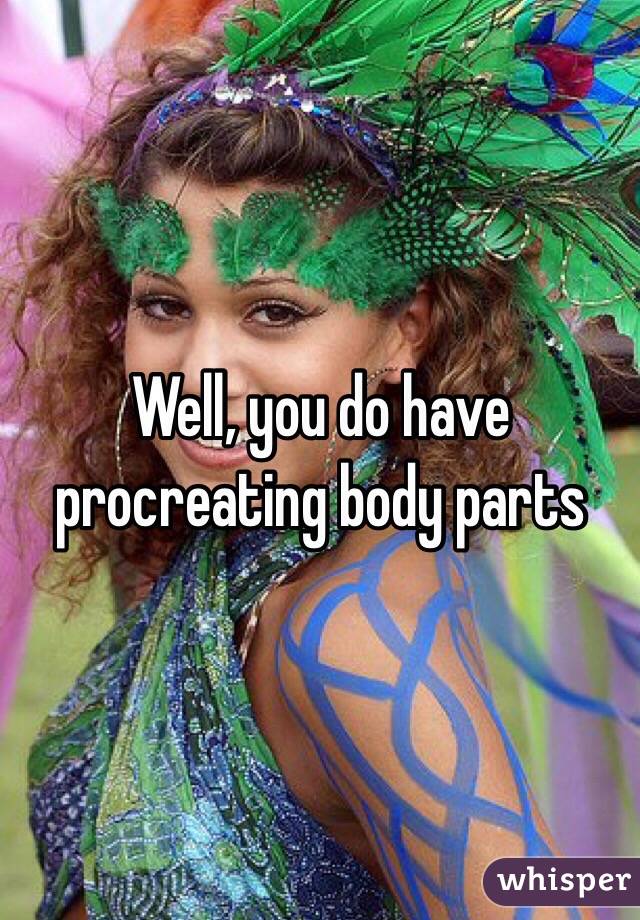 Well, you do have procreating body parts