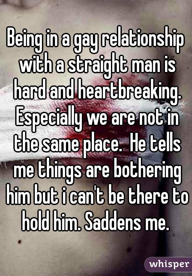Being in a gay relationship with a straight man is hard and heartbreaking. Especially we are not in the same place.  He tells me things are bothering him but i can't be there to hold him. Saddens me. 