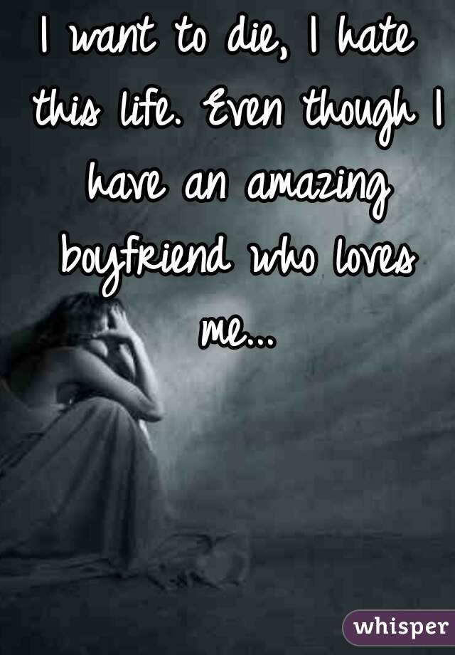 I want to die, I hate this life. Even though I have an amazing boyfriend who loves me...