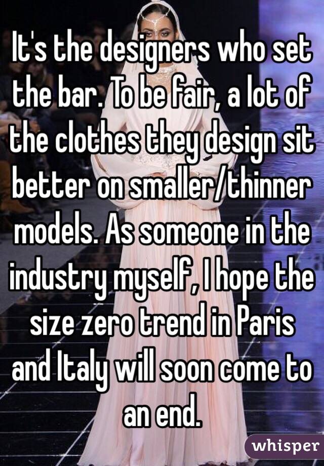 It's the designers who set the bar. To be fair, a lot of the clothes they design sit better on smaller/thinner models. As someone in the industry myself, I hope the size zero trend in Paris and Italy will soon come to an end.