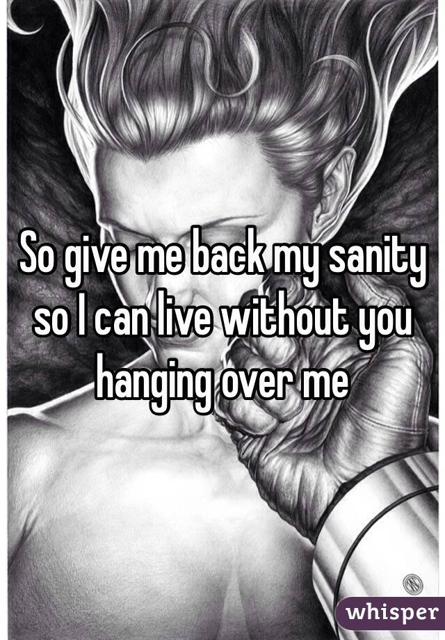 So give me back my sanity so I can live without you hanging over me