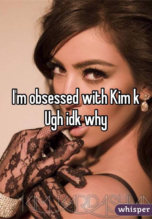 I'm obsessed with Kim k 
Ugh idk why 