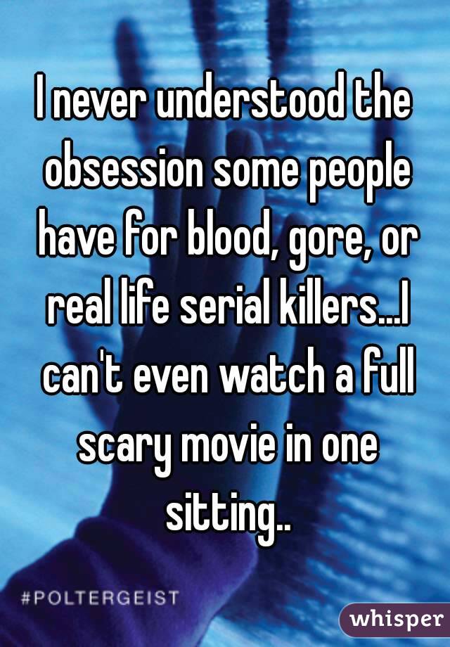 I never understood the obsession some people have for blood, gore, or real life serial killers...I can't even watch a full scary movie in one sitting..