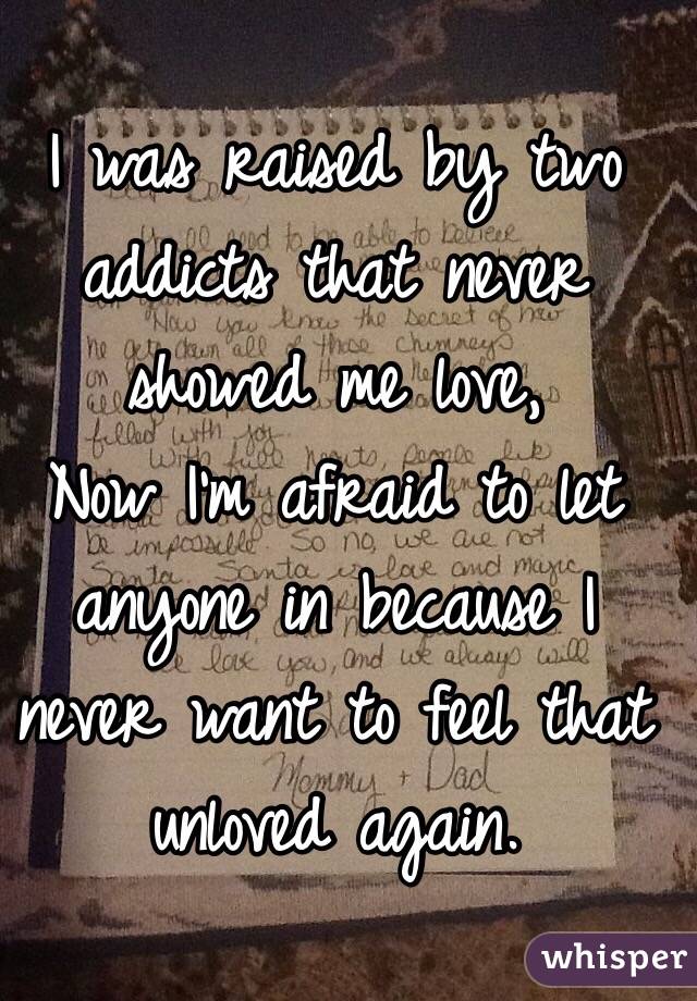I was raised by two addicts that never showed me love, 
Now I'm afraid to let anyone in because I never want to feel that unloved again. 
