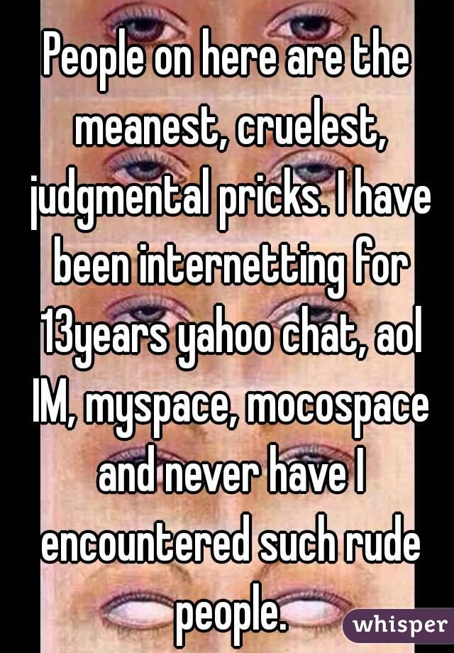 People on here are the meanest, cruelest, judgmental pricks. I have been internetting for 13years yahoo chat, aol IM, myspace, mocospace and never have I encountered such rude people.