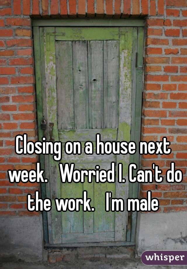 Closing on a house next week.   Worried I. Can't do the work.   I'm male 