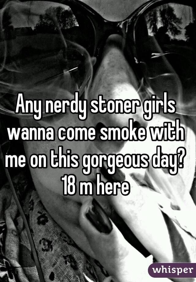 Any nerdy stoner girls wanna come smoke with me on this gorgeous day? 18 m here