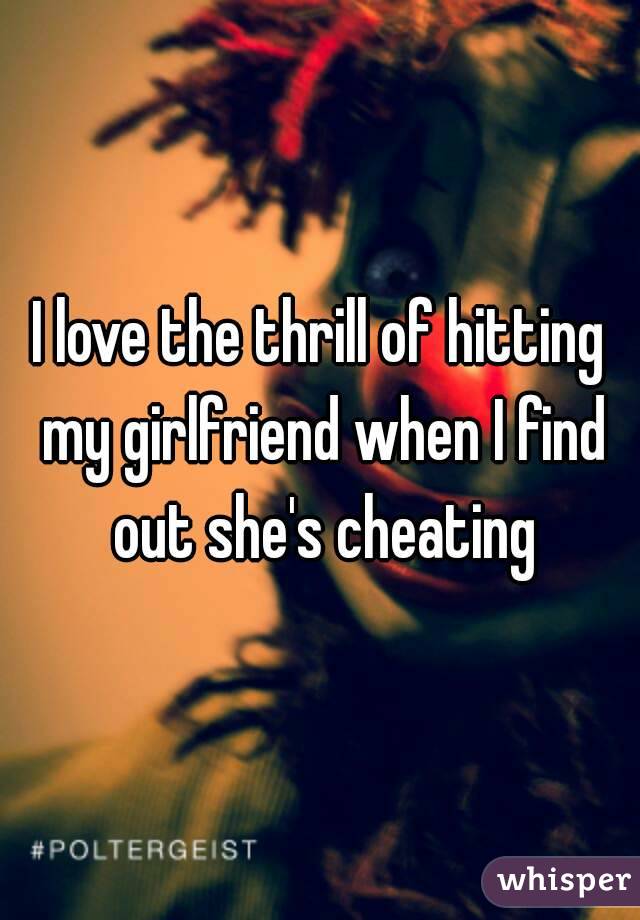 I love the thrill of hitting my girlfriend when I find out she's cheating