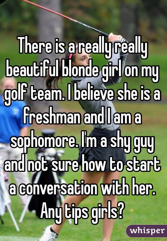 There is a really really beautiful blonde girl on my golf team. I believe she is a freshman and I am a sophomore. I'm a shy guy and not sure how to start a conversation with her. Any tips girls? 