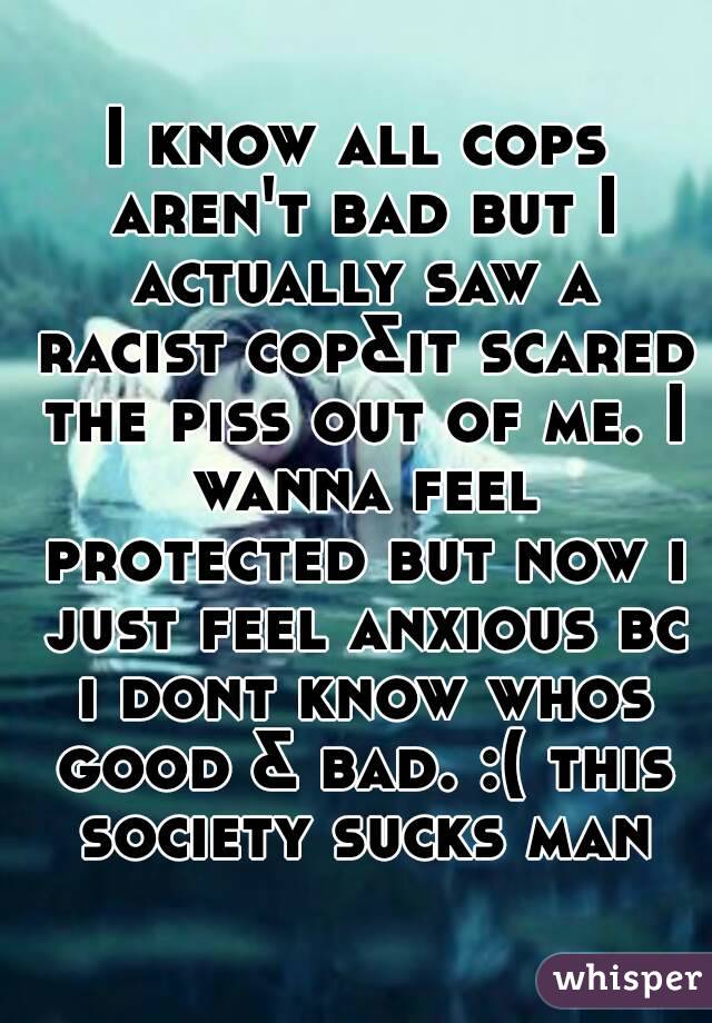 I know all cops aren't bad but I actually saw a racist cop&it scared the piss out of me. I wanna feel protected but now i just feel anxious bc i dont know whos good & bad. :( this society sucks man
