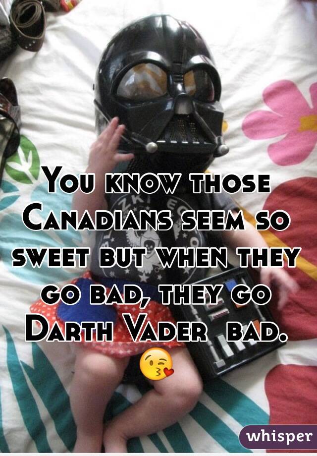 You know those Canadians seem so sweet but when they go bad, they go Darth Vader  bad. 😘
